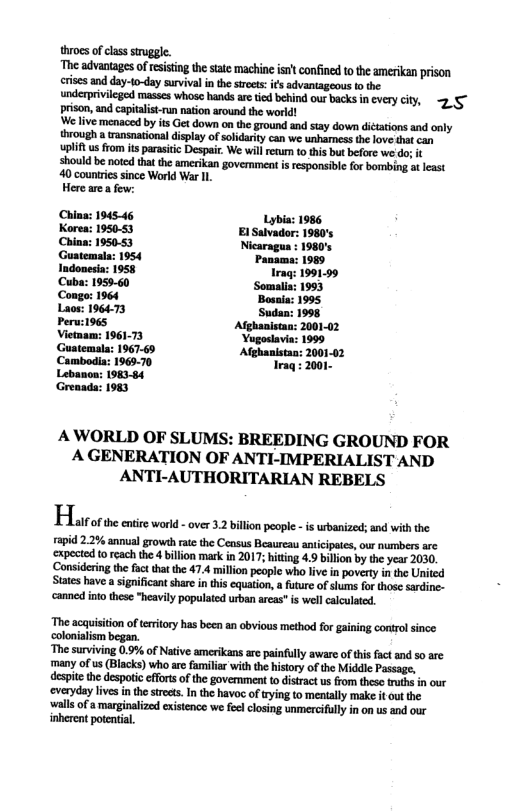 throes of class sruggle. he advantages of resisting the tate machine is’t confined to the amerikan prison crisesand day-to-day survival n the strets: s advantageous o the  underpriviieged masss whose hands ar tid behind our backs i cvry ciy, 2 5 prison, andcapitalit-run nation around the world!  We live menaced by its Get down on the ground and say down dictationsand only through a wansnational display of soldarty can we unharmessthe lovesht can upliftus fom s parasiic Despai. We will retum o thisbut before we’do; i  should be noted thatthe amerikan government is rsponsible fo bombing at least  40 counricssince World War Il  Herearea few:  China: 194546 Korea: 1950-53 China: 195083 Guatemala: 1954 Indonesia: 1958 Cuba: 1959-60 Congo: 1964  Laos: 196473 Peru:1965 Vietmam: 196173 Guatemala; 1967-69 Camboia: 1965-70 Lebanoa: 198384 Greaad: 1983  AWORLD OF SLUMS: BREEDING GROUND FOR A GENERATION OF ANTI-IMPERIALIST AND ANTI-AUTHORITARIAN REBELS  Hlaorae s ot over 2o o st s i b ————— et o each he il k.01 39 by e S0 Consdeing o o e 474 il el o v I povarty 5 Ui S v s n s cqtion it of s o e . e i s ey populed e s wh et  The acquisition o tritory has been an obvious method for gaining control since. colonialism began.  ‘The surviving 0.9% of Native amerikans are painfully aware of tis fact and so are many of us (Blacks) who are familiar with the history of the Middle Passage, despite the despoti effortsof the goverment t distrac us rom theso truhs in our ‘overydaylives in the stress. In the havoc of rying to mentally make it out the ‘walls of s marginalized existence we feelclosing unmerciflly in on us and our inherent potential, 